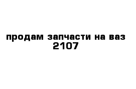 продам запчасти на ваз 2107